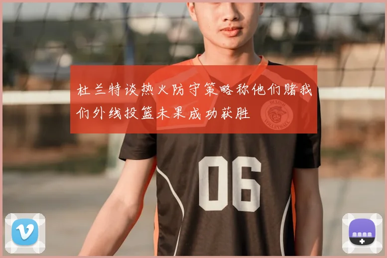 杜兰特谈热火防守策略称他们赌我们外线投篮未果成功获胜