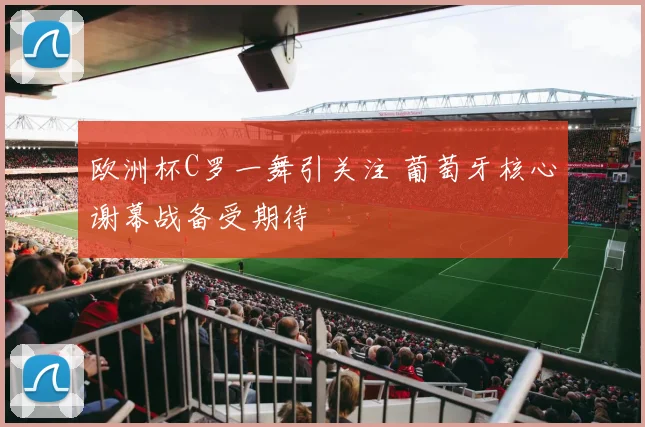 欧洲杯C罗一舞引关注 葡萄牙核心谢幕战备受期待