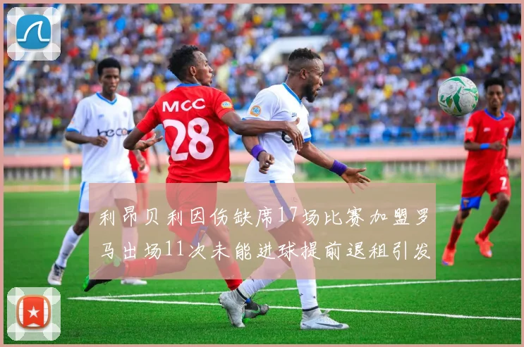 利昂贝利因伤缺席17场比赛加盟罗马出场11次未能进球提前退租引发关注