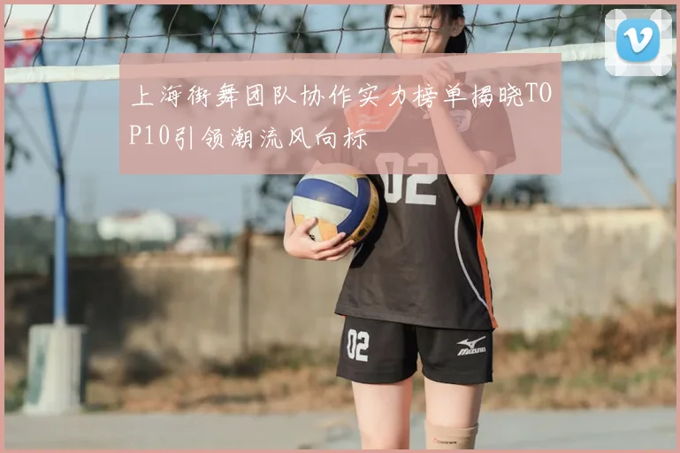 上海街舞团队协作实力榜单揭晓TOP10引领潮流风向标