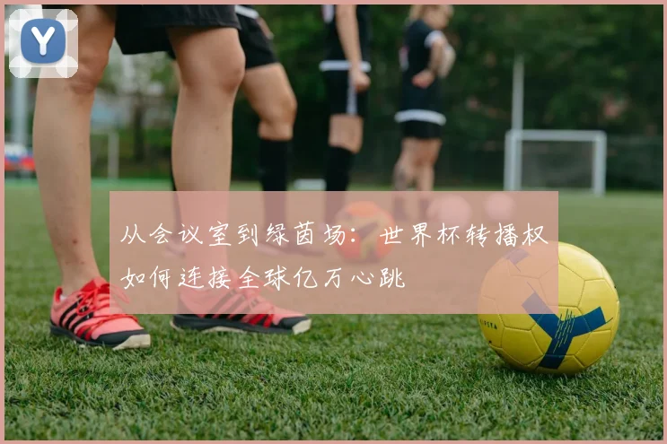 从会议室到绿茵场:世界杯转播权如何连接全球亿万心跳