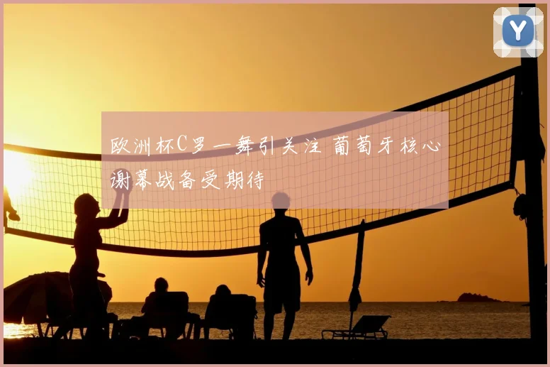 欧洲杯C罗一舞引关注 葡萄牙核心谢幕战备受期待
