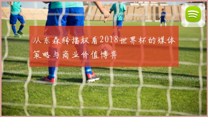 从东森转播权看2018世界杯的媒体策略与商业价值博弈