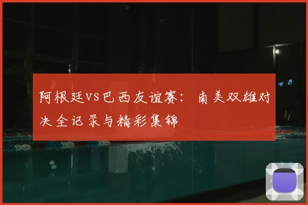 阿根廷vs巴西友谊赛:南美双雄对决全记录与精彩集锦