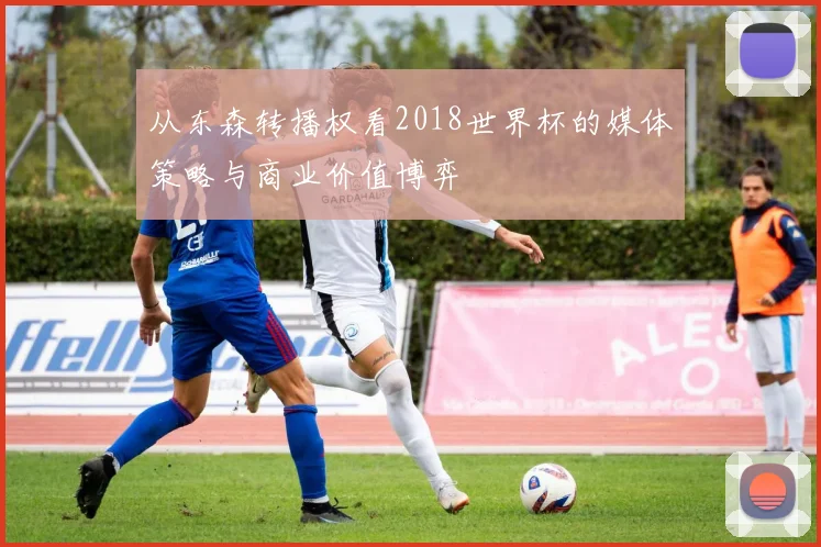 从东森转播权看2018世界杯的媒体策略与商业价值博弈