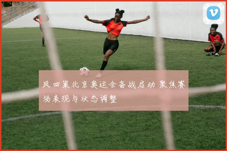 凤回巢北京奥运会备战启动 聚焦赛场表现与状态调整