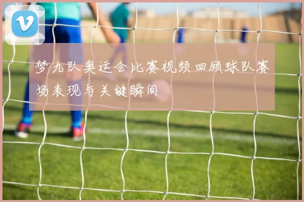 梦九队奥运会比赛视频回顾球队赛场表现与关键瞬间