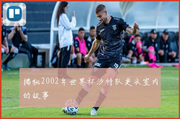 揭秘2002年世界杯沙特队更衣室内的故事