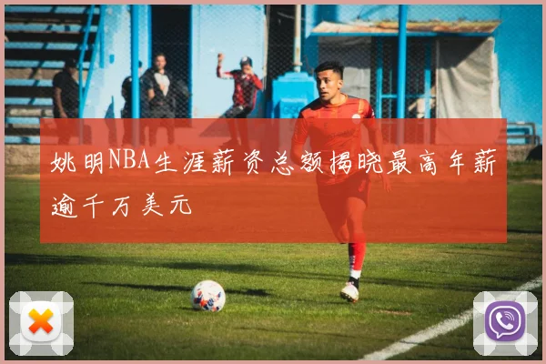 姚明NBA生涯薪资总额揭晓最高年薪逾千万美元