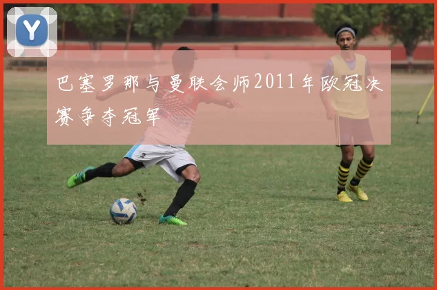 巴塞罗那与曼联会师2011年欧冠决赛争夺冠军