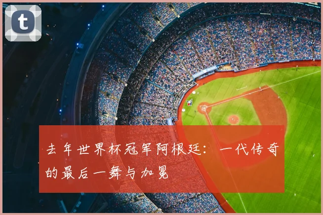 去年世界杯冠军阿根廷:一代传奇的最后一舞与加冕