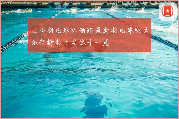 上海羽毛球队领跑最新羽毛球耐力排行榜前十名选手一览