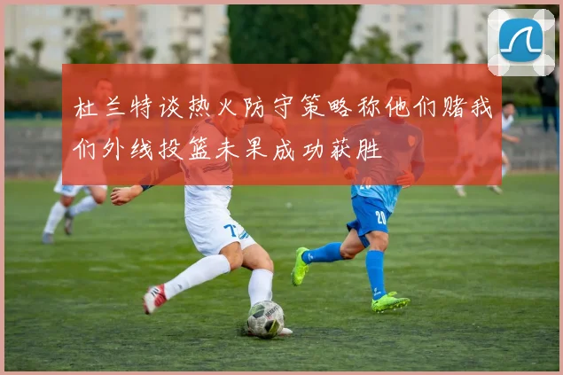 杜兰特谈热火防守策略称他们赌我们外线投篮未果成功获胜