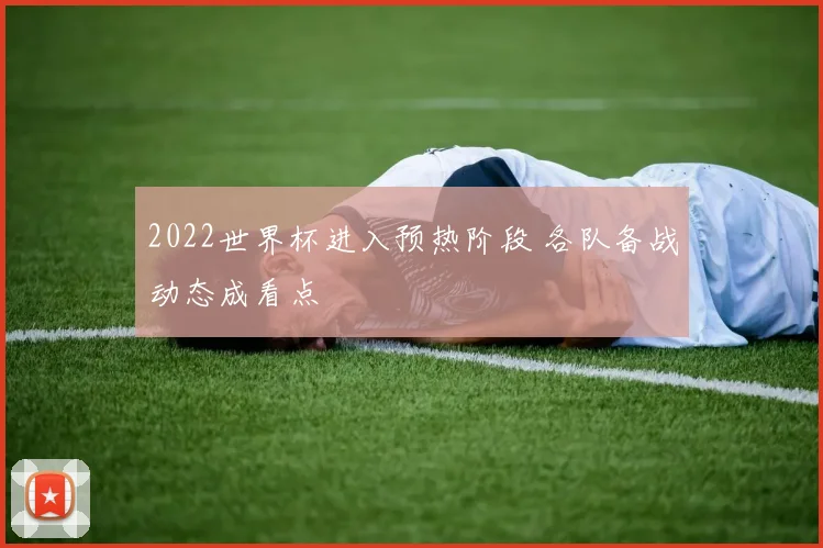2022世界杯进入预热阶段 各队备战动态成看点
