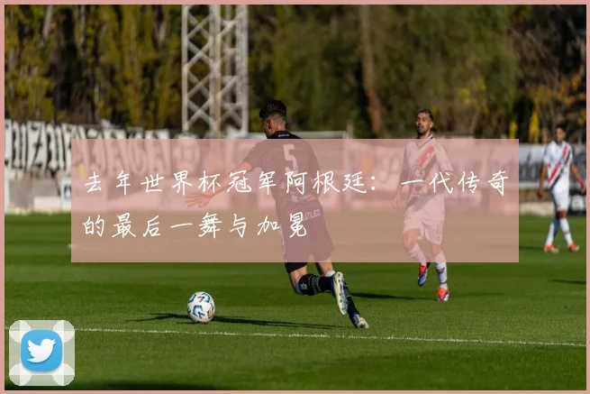 去年世界杯冠军阿根廷:一代传奇的最后一舞与加冕