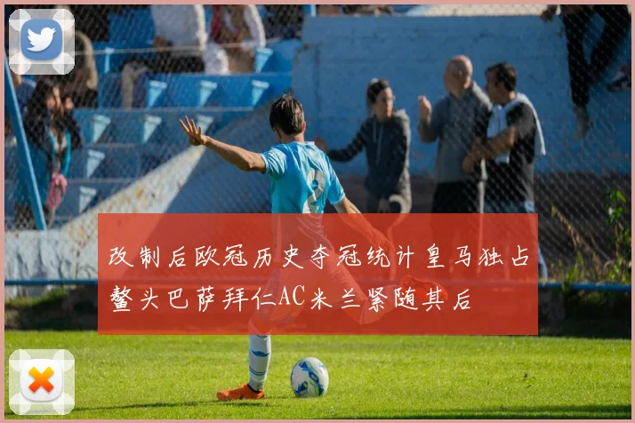 改制后欧冠历史夺冠统计皇马独占鳌头巴萨拜仁AC米兰紧随其后