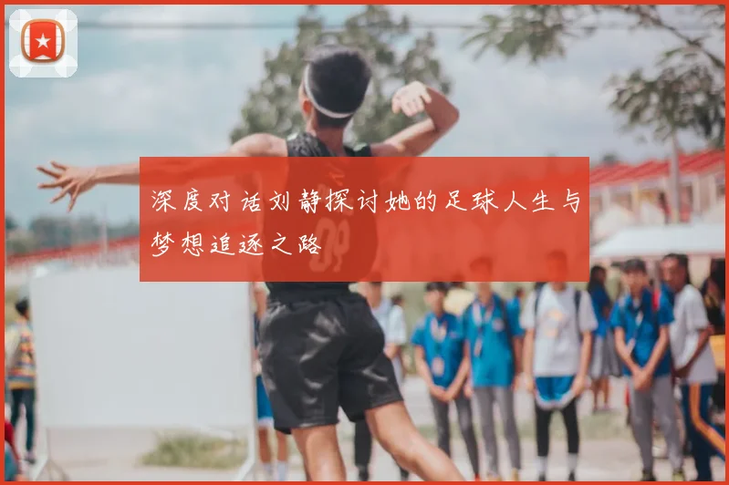 深度对话刘静探讨她的足球人生与梦想追逐之路
