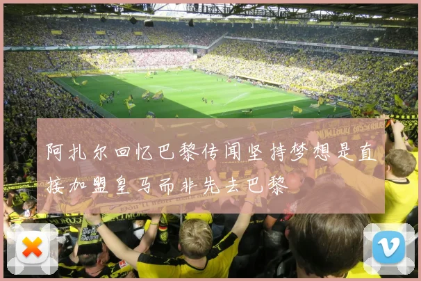 阿扎尔回忆巴黎传闻坚持梦想是直接加盟皇马而非先去巴黎