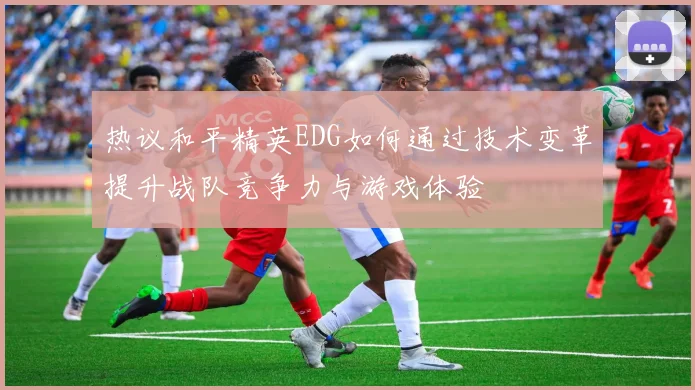 热议和平精英EDG如何通过技术变革提升战队竞争力与游戏体验