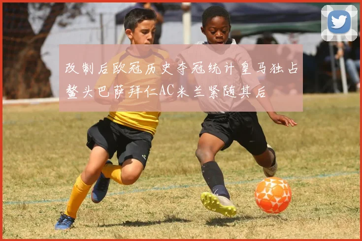 改制后欧冠历史夺冠统计皇马独占鳌头巴萨拜仁AC米兰紧随其后