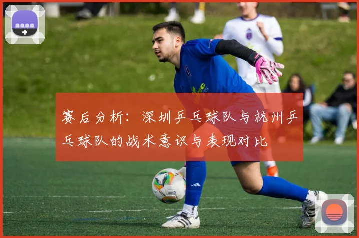 赛后分析：深圳乒乓球队与杭州乒乓球队的战术意识与表现对比
