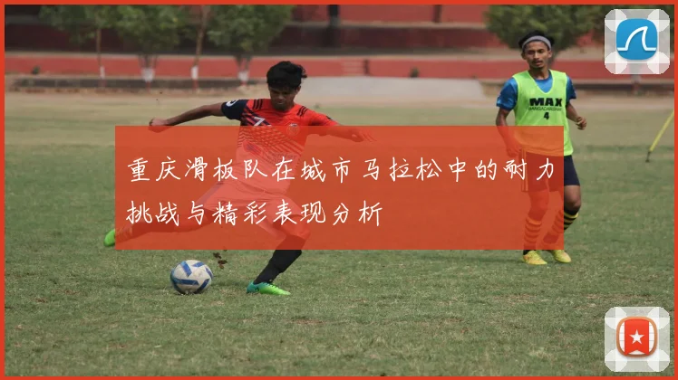 重庆滑板队在城市马拉松中的耐力挑战与精彩表现分析
