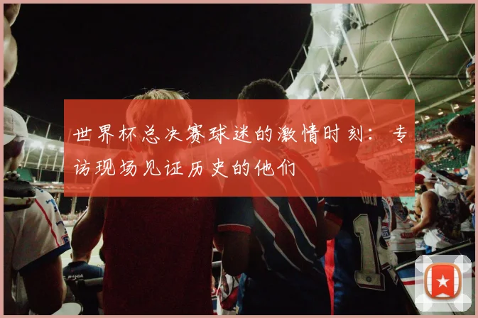世界杯总决赛球迷的激情时刻:专访现场见证历史的他们