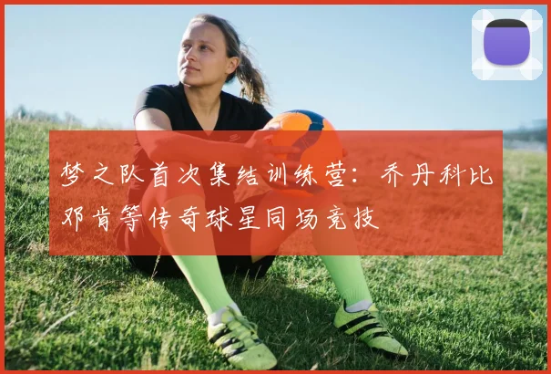 梦之队首次集结训练营:乔丹科比邓肯等传奇球星同场竞技