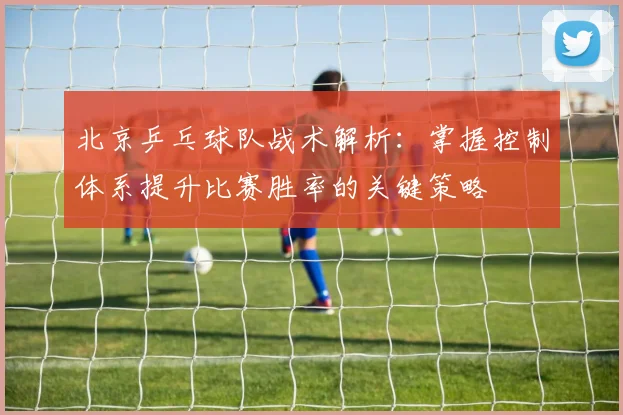 北京乒乓球队战术解析：掌握控制体系提升比赛胜率的关键策略