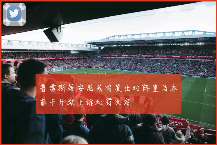 普雷斯蒂安尼或将复出对阵皇马本菲卡计划上诉处罚决定