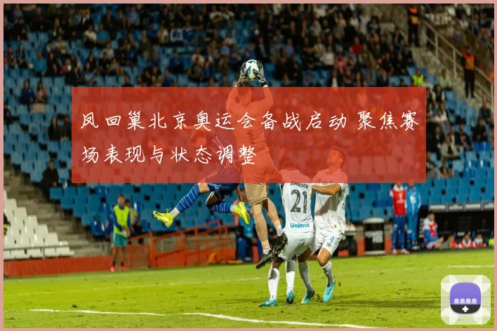 凤回巢北京奥运会备战启动 聚焦赛场表现与状态调整