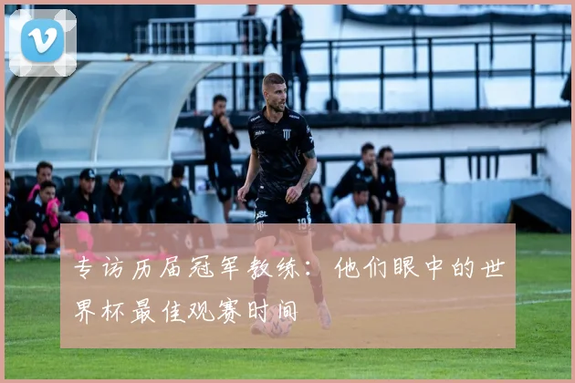 专访历届冠军教练:他们眼中的世界杯最佳观赛时间