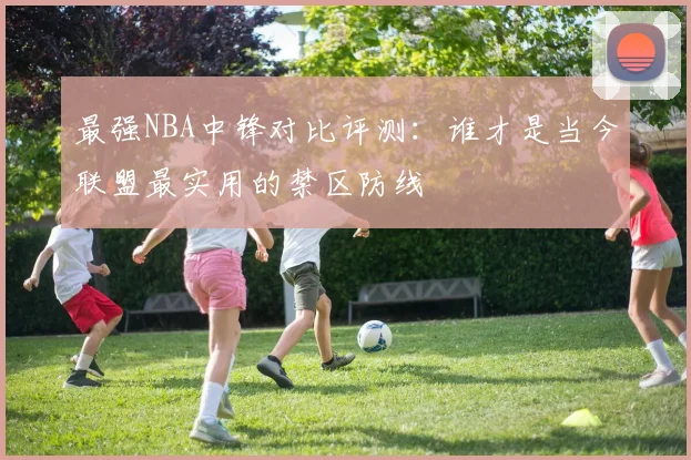 最强NBA中锋对比评测:谁才是当今联盟最实用的禁区防线