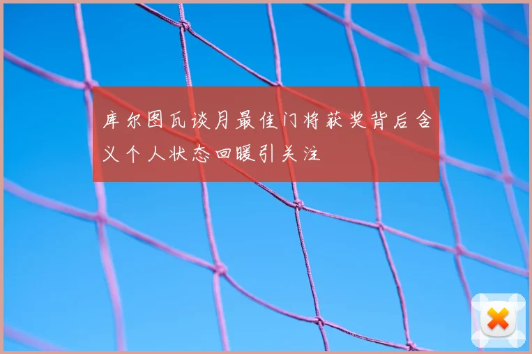 库尔图瓦谈月最佳门将获奖背后含义个人状态回暖引关注