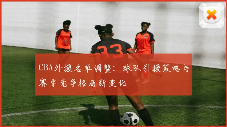 CBA外援名单调整：球队引援策略与赛季竞争格局新变化