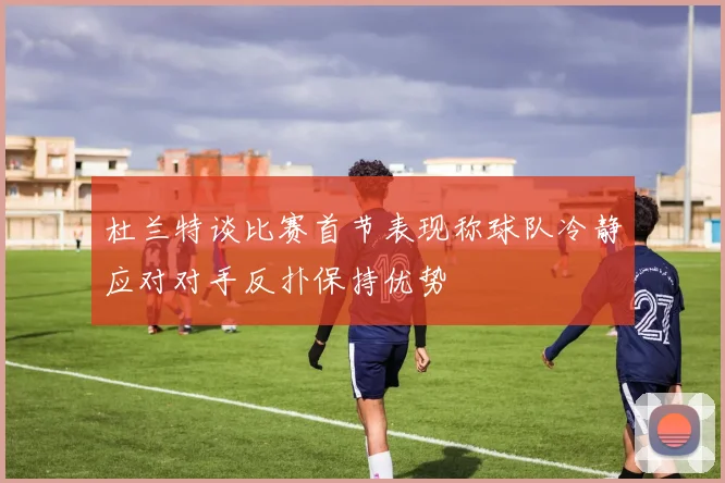杜兰特谈比赛首节表现称球队冷静应对对手反扑保持优势
