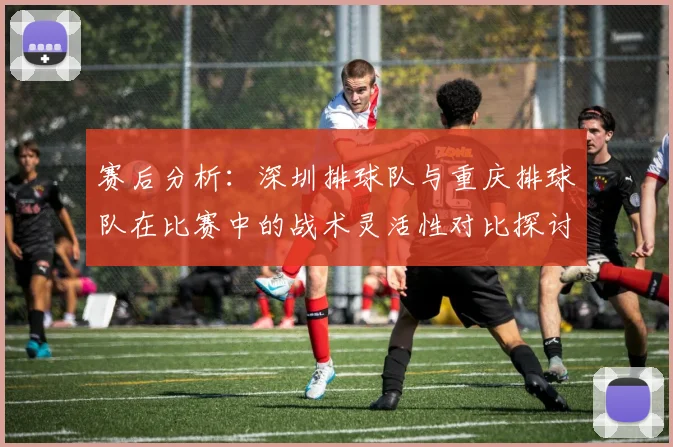 赛后分析:深圳排球队与重庆排球队在比赛中的战术灵活性对比探讨