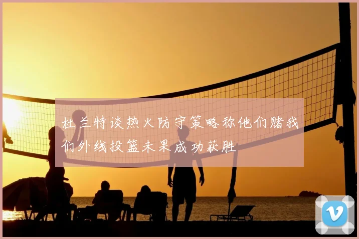 杜兰特谈热火防守策略称他们赌我们外线投篮未果成功获胜