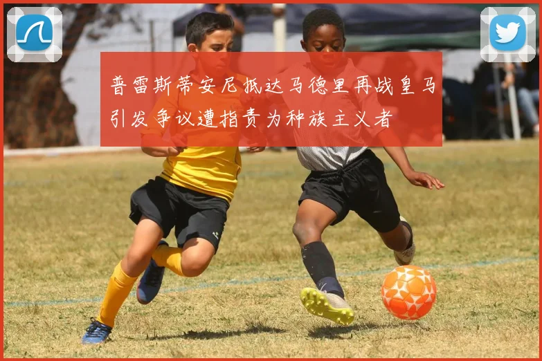 普雷斯蒂安尼抵达马德里再战皇马引发争议遭指责为种族主义者