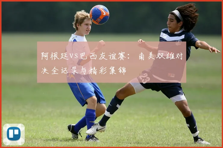 阿根廷vs巴西友谊赛:南美双雄对决全记录与精彩集锦