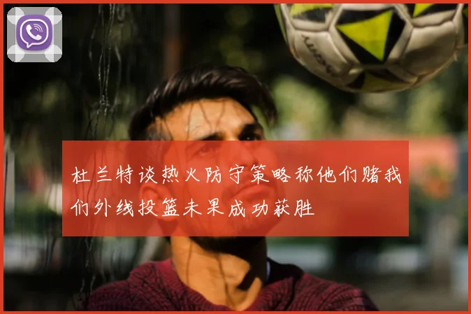 杜兰特谈热火防守策略称他们赌我们外线投篮未果成功获胜