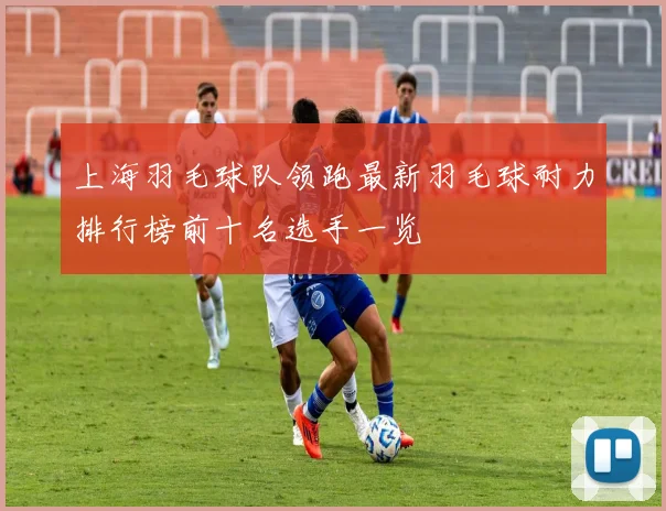上海羽毛球队领跑最新羽毛球耐力排行榜前十名选手一览