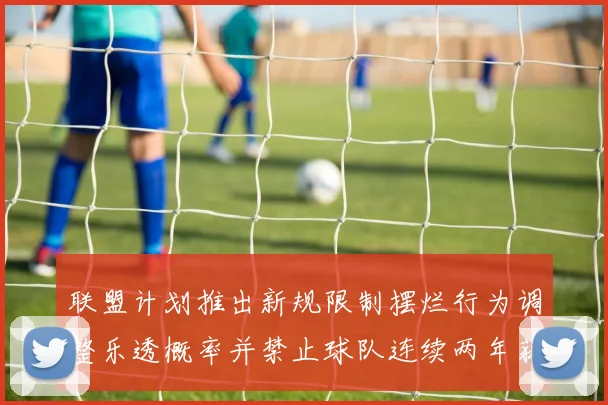 联盟计划推出新规限制摆烂行为调整乐透概率并禁止球队连续两年获得前四选秀权