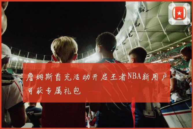 詹姆斯首充活动开启王者NBA新用户可获专属礼包