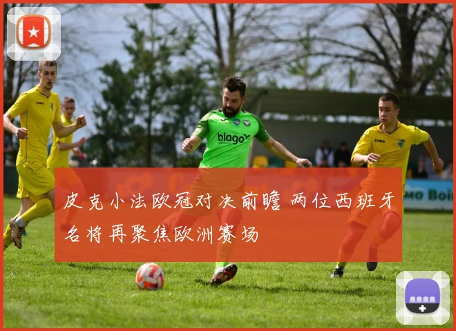 皮克小法欧冠对决前瞻 两位西班牙名将再聚焦欧洲赛场